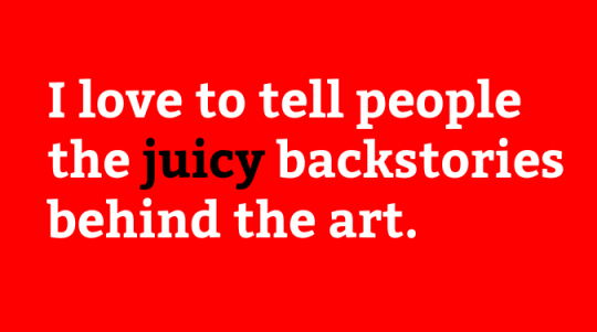 I love to tell people the juicy backstories behind the art